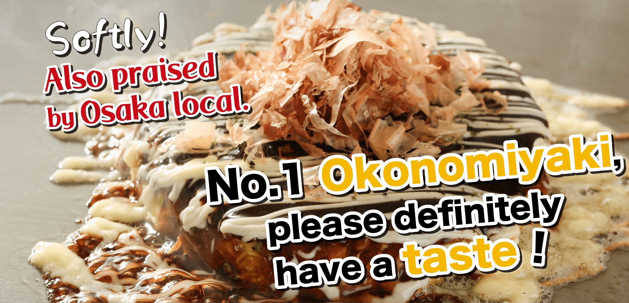 Softly! Also praised by Osaka local. No.1 Okonomiyaki,please definitely have a taste!